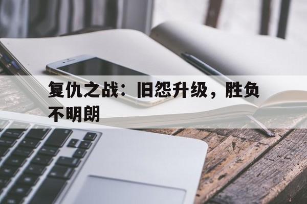 复仇之战：旧怨升级，胜负不明朗